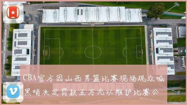 CBA官方因山西男篮比赛现场观众喊黑哨决定罚款五万元以维护比赛公正性