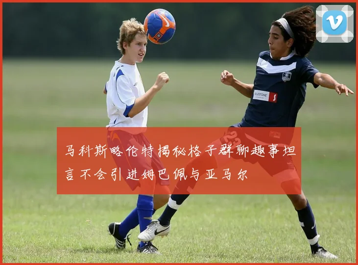 马科斯略伦特揭秘格子群聊趣事坦言不会引进姆巴佩与亚马尔