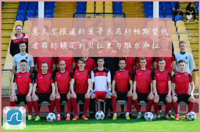 意天空报道科莫寻求尼科帕斯替代者目标锁定利贝拉里与维尔加拉