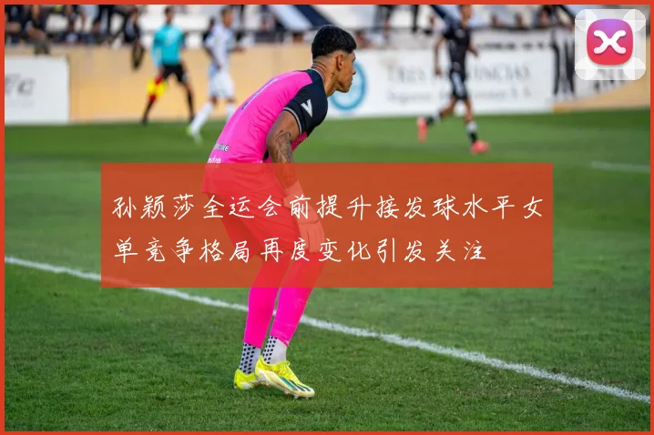 孙颖莎全运会前提升接发球水平女单竞争格局再度变化引发关注