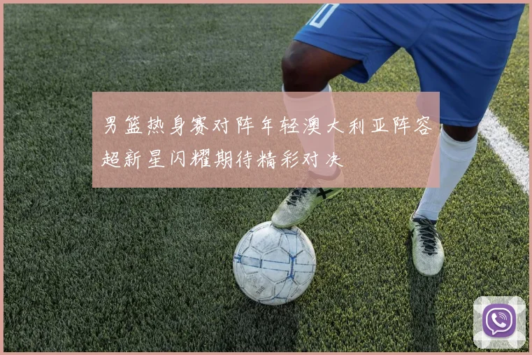 男篮热身赛对阵年轻澳大利亚阵容超新星闪耀期待精彩对决