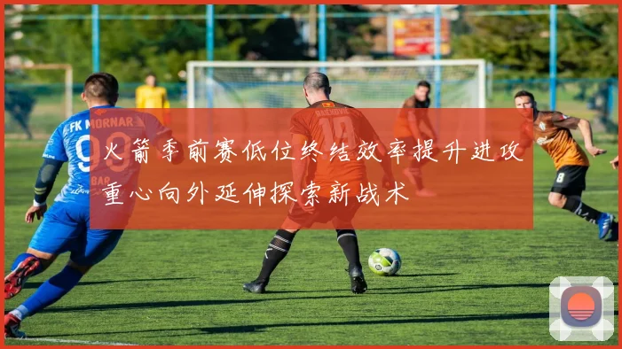 火箭季前赛低位终结效率提升进攻重心向外延伸探索新战术