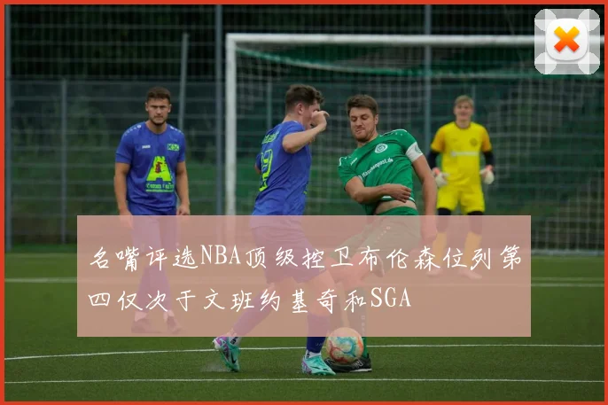 名嘴评选NBA顶级控卫布伦森位列第四仅次于文班约基奇和SGA