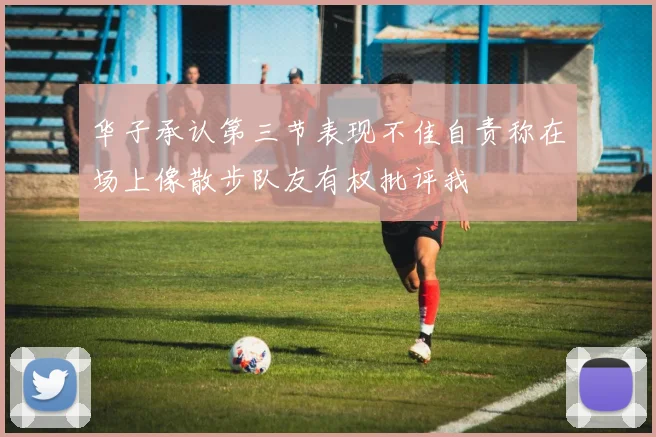 华子承认第三节表现不佳自责称在场上像散步队友有权批评我