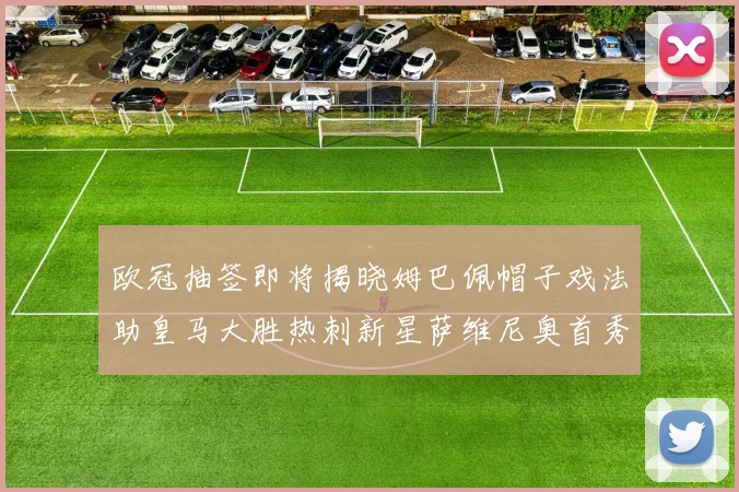 欧冠抽签即将揭晓姆巴佩帽子戏法助皇马大胜热刺新星萨维尼奥首秀精彩表现