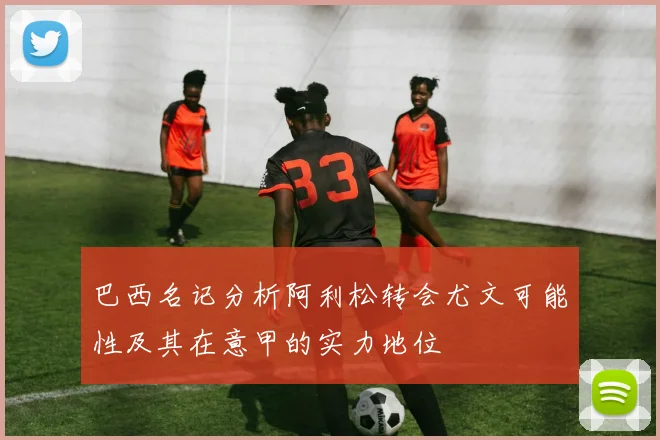 巴西名记分析阿利松转会尤文可能性及其在意甲的实力地位