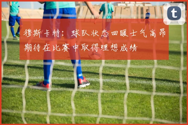 穆斯卡特：球队状态回暖士气高昂期待在比赛中取得理想成绩