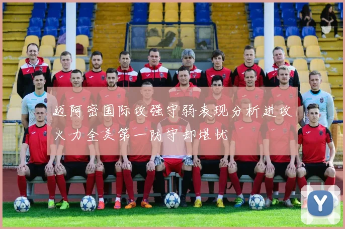 迈阿密国际攻强守弱表现分析进攻火力全美第一防守却堪忧