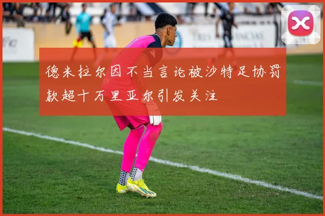德米拉尔因不当言论被沙特足协罚款超十万里亚尔引发关注
