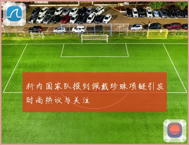 科内国家队报到佩戴珍珠项链引发时尚热议与关注