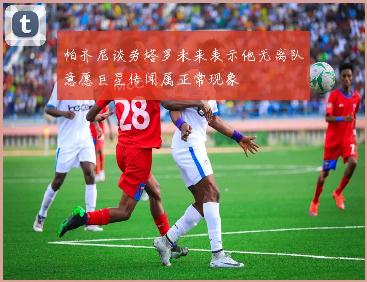 帕齐尼谈劳塔罗未来表示他无离队意愿巨星传闻属正常现象