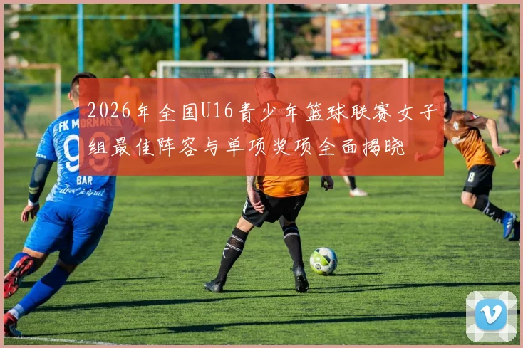 2026年全国U16青少年篮球联赛女子组最佳阵容与单项奖项全面揭晓