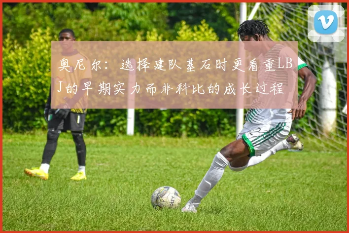 奥尼尔：选择建队基石时更看重LBJ的早期实力而非科比的成长过程
