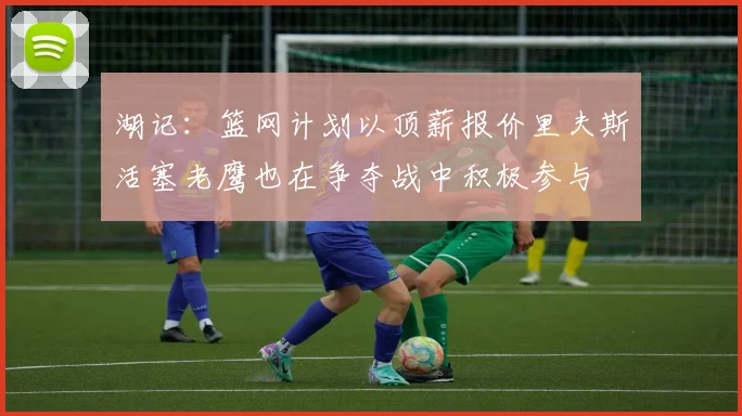 湖记：篮网计划以顶薪报价里夫斯活塞老鹰也在争夺战中积极参与