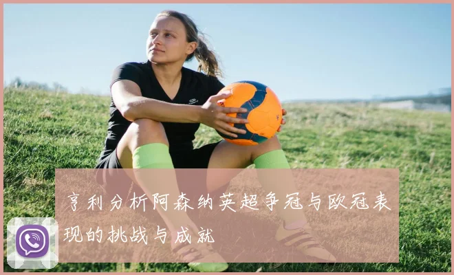 亨利分析阿森纳英超争冠与欧冠表现的挑战与成就