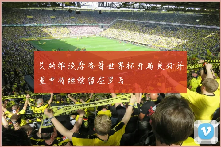 艾纳维谈摩洛哥世界杯开局良好并重申将继续留在罗马