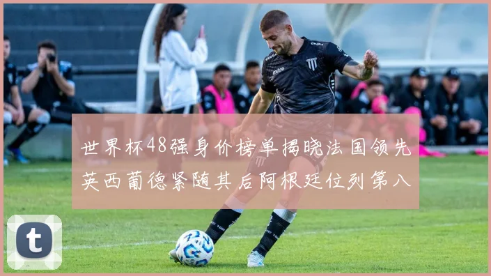 世界杯48强身价榜单揭晓法国领先英西葡德紧随其后阿根廷位列第八