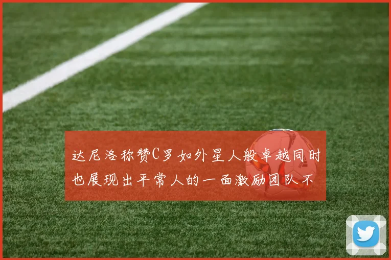 达尼洛称赞C罗如外星人般卓越同时也展现出平常人的一面激励团队不断进步