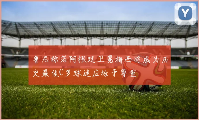 鲁尼称若阿根廷卫冕梅西将成为历史最佳C罗球迷应给予尊重