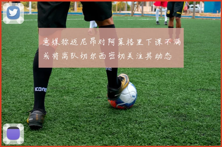 意媒称迈尼昂对阿莱格里下课不满或将离队切尔西密切关注其动态