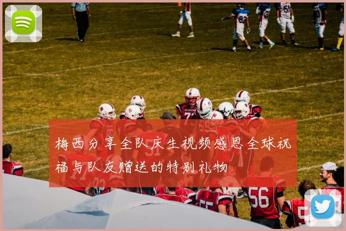 梅西分享全队庆生视频感恩全球祝福与队友赠送的特别礼物