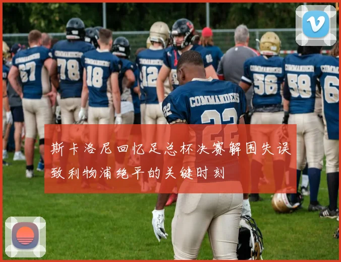 斯卡洛尼回忆足总杯决赛解围失误致利物浦绝平的关键时刻