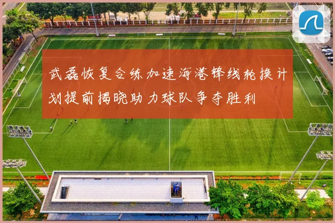 武磊恢复合练加速海港锋线轮换计划提前揭晓助力球队争夺胜利