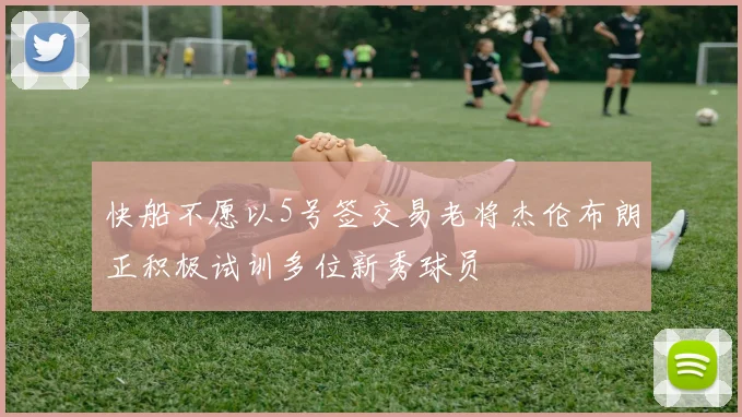 快船不愿以5号签交易老将杰伦布朗正积极试训多位新秀球员
