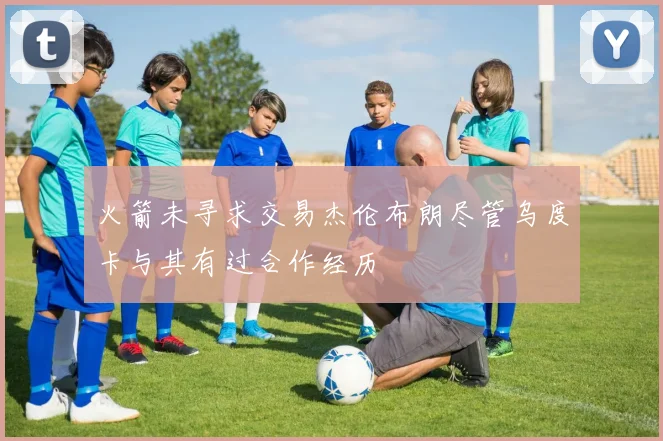 火箭未寻求交易杰伦布朗尽管乌度卡与其有过合作经历